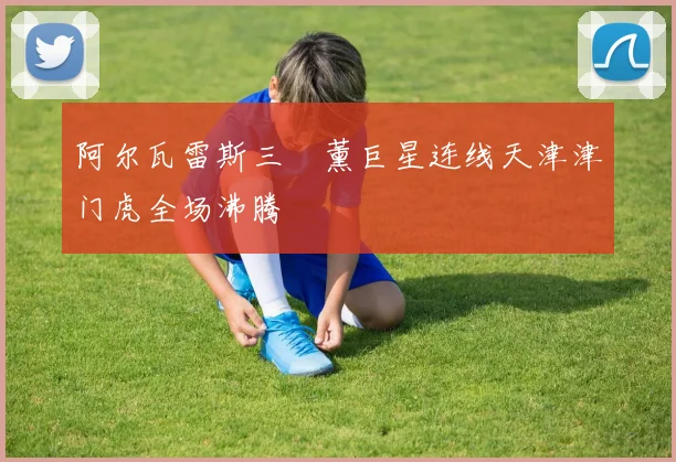 阿尔瓦雷斯三笘薰巨星连线天津津门虎全场沸腾