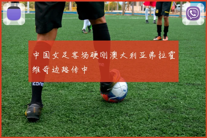 中国女足客场硬刚澳大利亚弗拉霍维奇边路传中