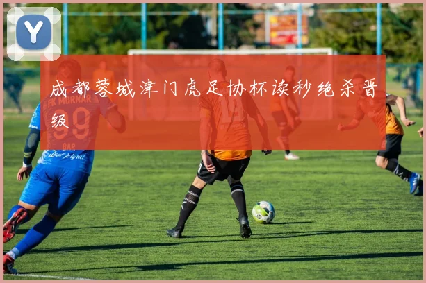 成都蓉城津门虎足协杯读秒绝杀晋级