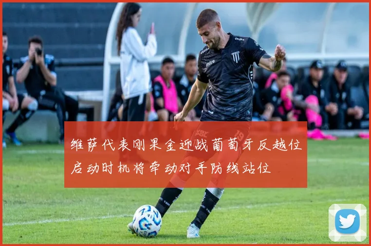 维萨代表刚果金迎战葡萄牙反越位启动时机将牵动对手防线站位