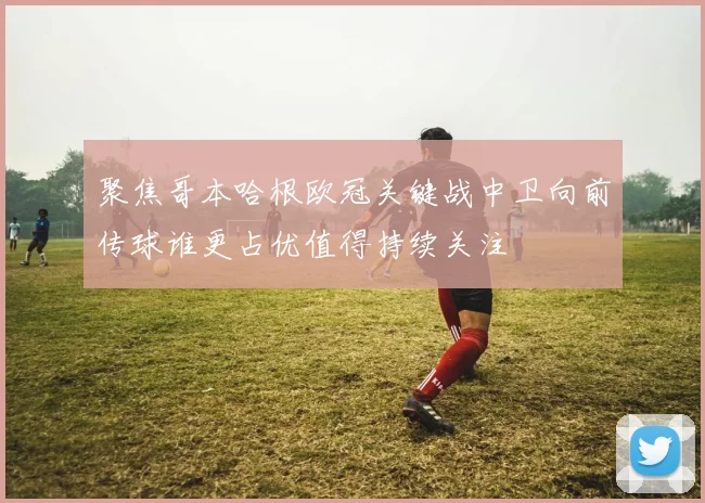 聚焦哥本哈根欧冠关键战中卫向前传球谁更占优值得持续关注