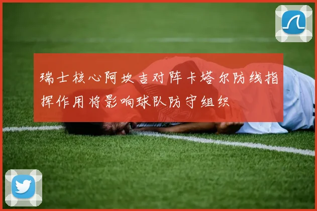 瑞士核心阿坎吉对阵卡塔尔防线指挥作用将影响球队防守组织
