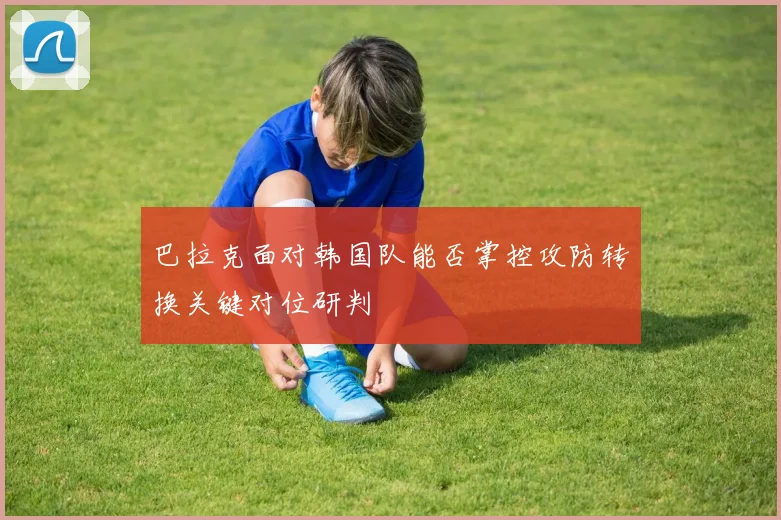 巴拉克面对韩国队能否掌控攻防转换关键对位研判