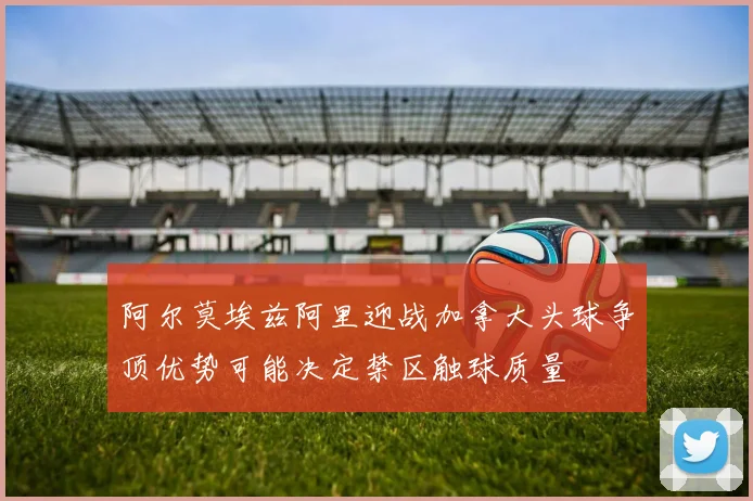 阿尔莫埃兹阿里迎战加拿大头球争顶优势可能决定禁区触球质量