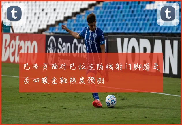 巴洛贡面对巴拉圭防线射门脚感是否回暖金靴热度预测