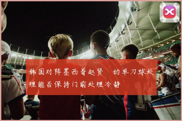 韩国对阵墨西哥赵贤祐的单刀球处理能否保持门前处理冷静
