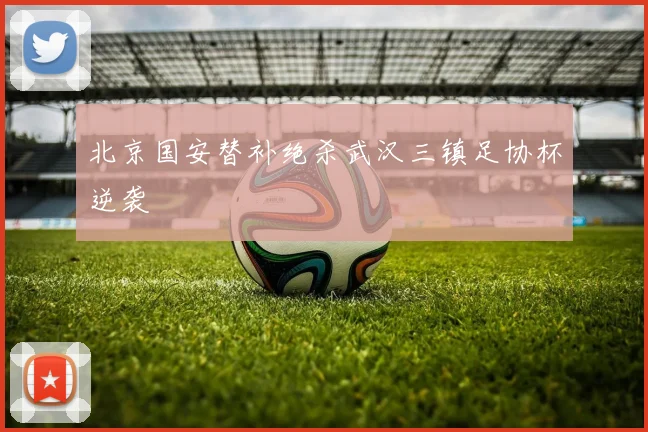 北京国安替补绝杀武汉三镇足协杯逆袭