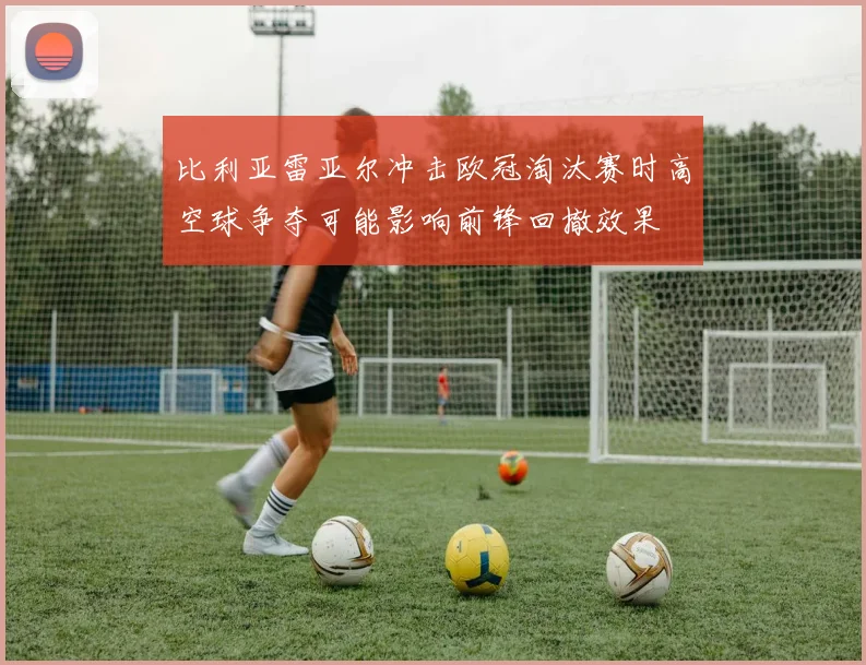 比利亚雷亚尔冲击欧冠淘汰赛时高空球争夺可能影响前锋回撤效果