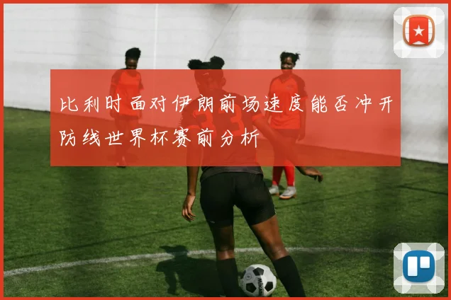 比利时面对伊朗前场速度能否冲开防线世界杯赛前分析