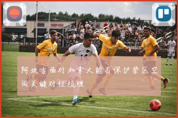 阿坎吉面对加拿大能否保护禁区空间关键对位梳理
