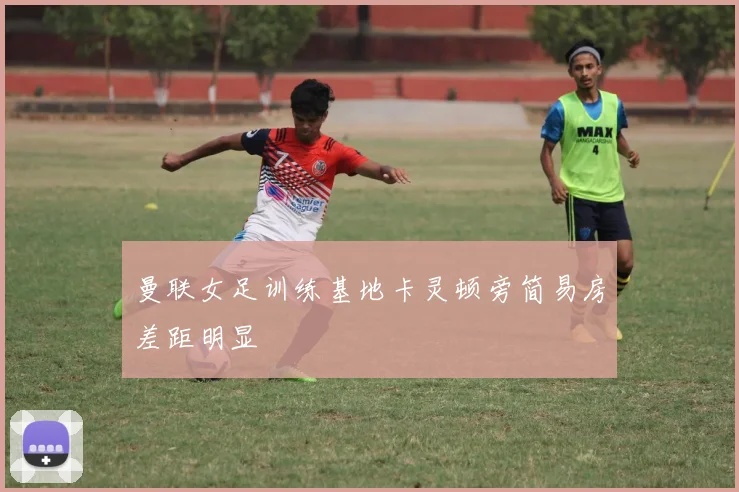 曼联女足训练基地卡灵顿旁简易房差距明显