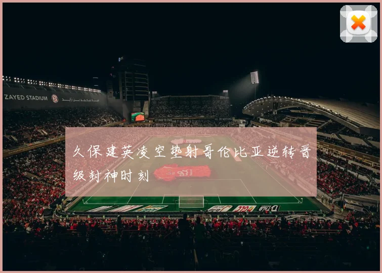 久保建英凌空垫射哥伦比亚逆转晋级封神时刻