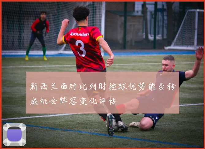 新西兰面对比利时控球优势能否转成机会阵容变化评估