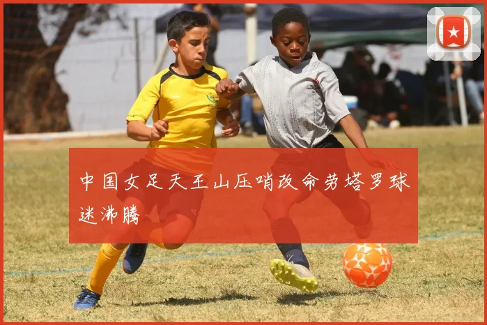 中国女足天王山压哨改命劳塔罗球迷沸腾
