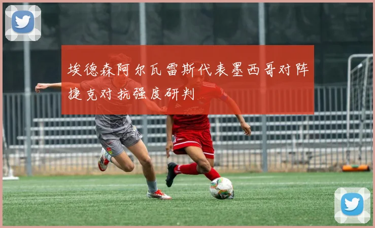 埃德森阿尔瓦雷斯代表墨西哥对阵捷克对抗强度研判