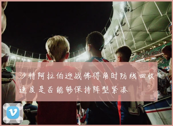 沙特阿拉伯迎战佛得角时防线回收速度是否能够保持阵型紧凑