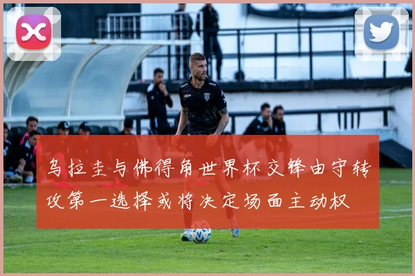 乌拉圭与佛得角世界杯交锋由守转攻第一选择或将决定场面主动权