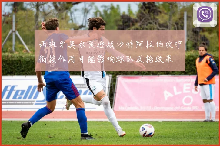 西班牙奥尔莫迎战沙特阿拉伯攻守衔接作用可能影响球队反抢效果
