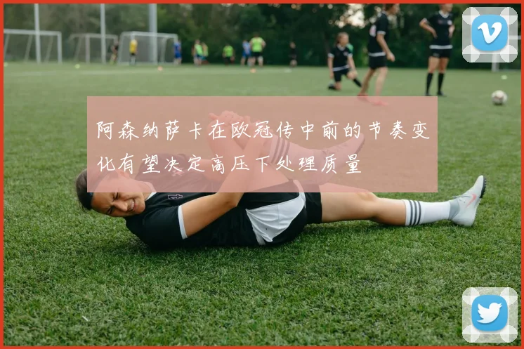 阿森纳萨卡在欧冠传中前的节奏变化有望决定高压下处理质量