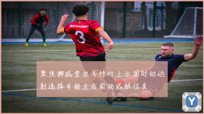 聚焦挪威索尔洛特对上法国时的远射选择可能左右前场威胁程度