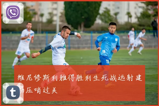 维尼修斯利雅得胜利生死战远射建功压哨过关