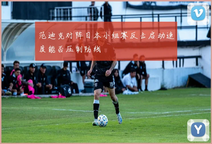 范迪克对阵日本小组赛反击启动速度能否压制防线
