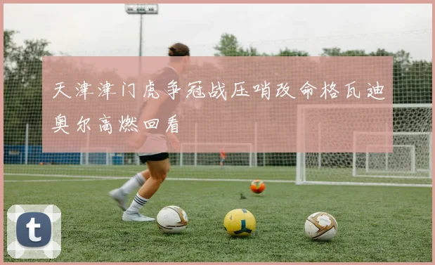 天津津门虎争冠战压哨改命格瓦迪奥尔高燃回看
