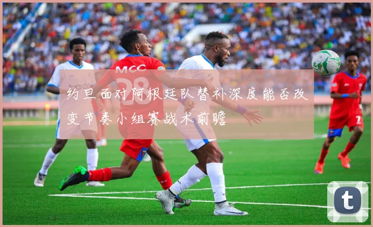 约旦面对阿根廷队替补深度能否改变节奏小组赛战术前瞻