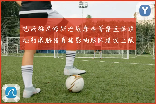 巴西维尼修斯迎战摩洛哥禁区弧顶远射威胁将直接影响球队进攻上限