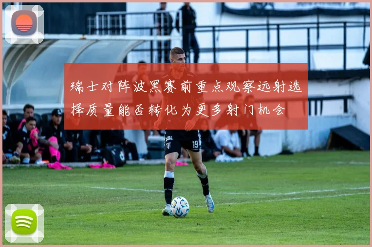 瑞士对阵波黑赛前重点观察远射选择质量能否转化为更多射门机会
