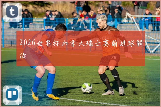 2026世界杯加拿大瑞士赛前进球解读