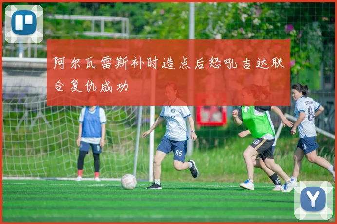 阿尔瓦雷斯补时造点后怒吼吉达联合复仇成功