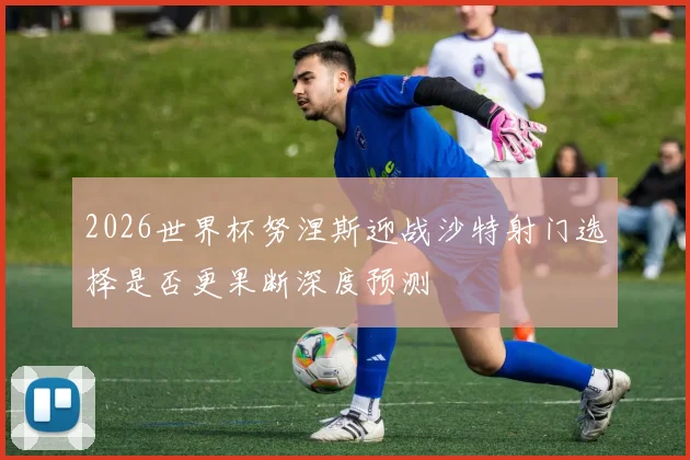 2026世界杯努涅斯迎战沙特射门选择是否更果断深度预测