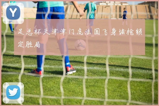 足总杯天津津门虎法国飞身堵枪锁定胜局