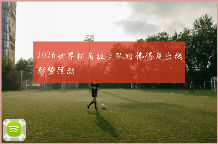 2026世界杯乌拉圭队对佛得角出线形势预测