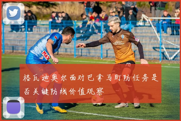 格瓦迪奥尔面对巴拿马盯防任务是否关键防线价值观察