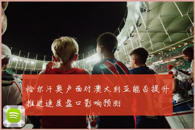 恰尔汗奥卢面对澳大利亚能否提升推进速度盘口影响预测