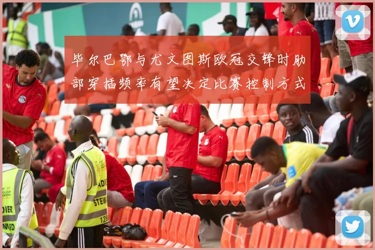 毕尔巴鄂与尤文图斯欧冠交锋时肋部穿插频率有望决定比赛控制方式