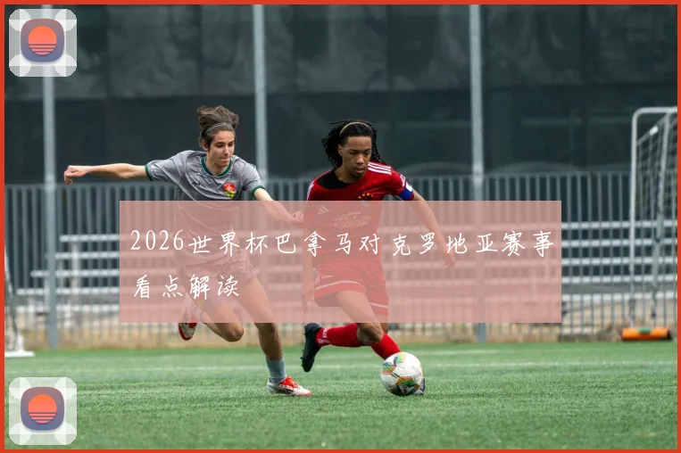 2026世界杯巴拿马对克罗地亚赛事看点解读