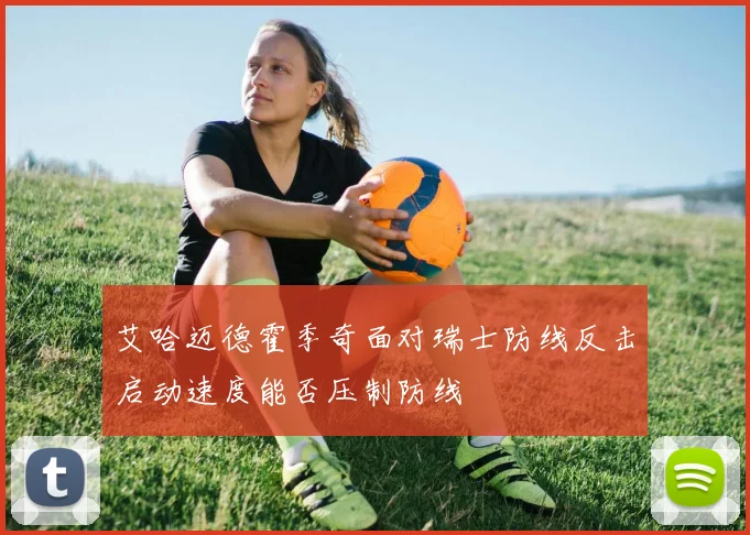 艾哈迈德霍季奇面对瑞士防线反击启动速度能否压制防线