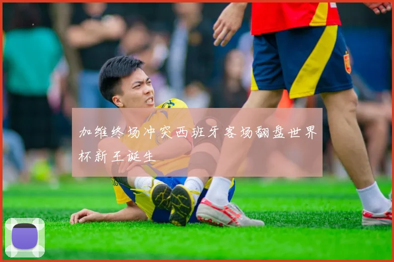 加维终场冲突西班牙客场翻盘世界杯新王诞生