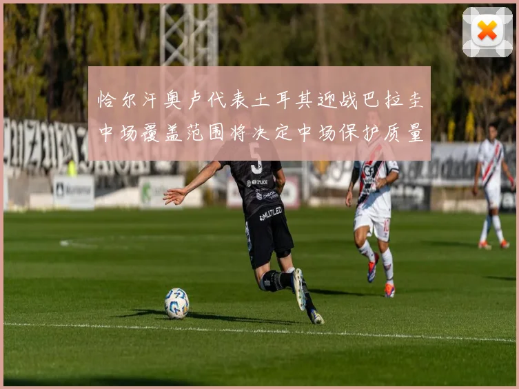 恰尔汗奥卢代表土耳其迎战巴拉圭中场覆盖范围将决定中场保护质量