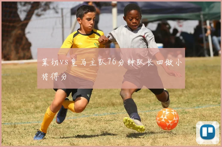 莱切vs皇马主队76分钟队长回做小将得分