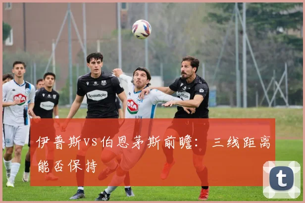 伊普斯vs伯恩茅斯前瞻：三线距离能否保持