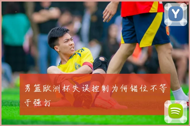 男篮欧洲杯失误控制为何错位不等于强打